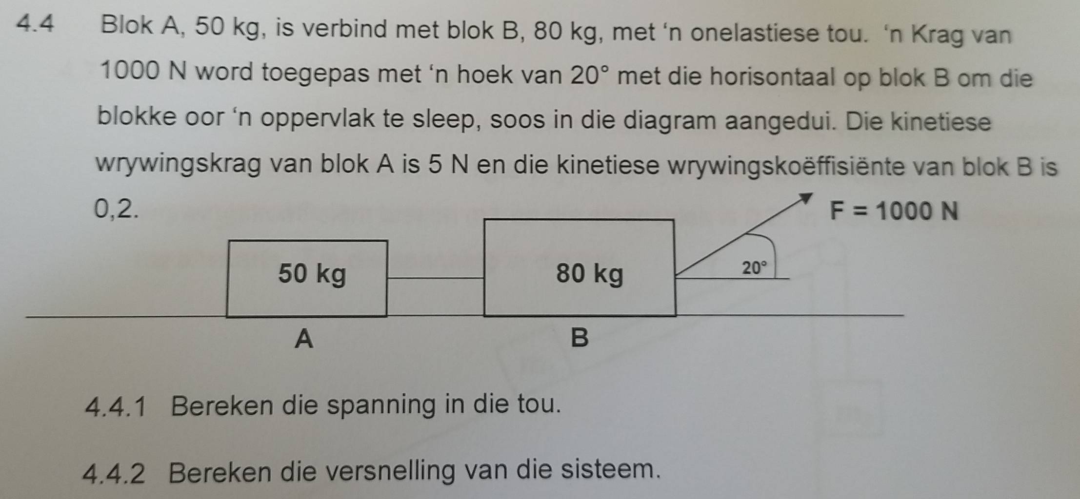 4.4 Blok A, 50 kg, is verbind met blok B, 80 kg, met ‘n onelastiese tou. ‘n Krag van
1000 N word toegepas met 'n hoek van 20° met die horisontaal op blok B om die
blokke oor ‘n oppervlak te sleep, soos in die diagram aangedui. Die kinetiese
wrywingskrag van blok A is 5 N en die kinetiese wrywingskoëffisiënte van blok B is
4.4.1 Bereken die spanning in die tou.
4.4.2 Bereken die versnelling van die sisteem.