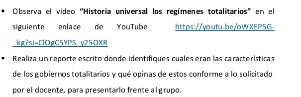 Observa el video “Historia universal los regímenes totalitarios” en el 
siguiente enlace de YouTube https://youtu.be/oWXEP5G- 
kg?si=ClOgC5YPS y25OXR 
Realiza un reporte escrito donde identifiques cuales eran las características 
de los gobiernos totalitarios y qué opinas de estos conforme a lo solicitado 
por el docente, para presentarlo frente al grupo.