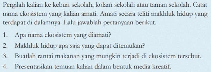 Pergilah kalian ke kebun sekolah, kolam sekolah atau taman sekolah. Catat 
nama ekosistem yang kalian amati. Amati secara teliti makhluk hidup yang 
terdapat di dalamnya. Lalu jawablah pertanyaan berikut. 
1. Apa nama ekosistem yang diamati? 
2. Makhluk hidup apa saja yang dapat ditemukan? 
3. Buatlah rantai makanan yang mungkin terjadi di ekosistem tersebut. 
4. Presentasikan temuan kalian dalam bentuk media kreatif.