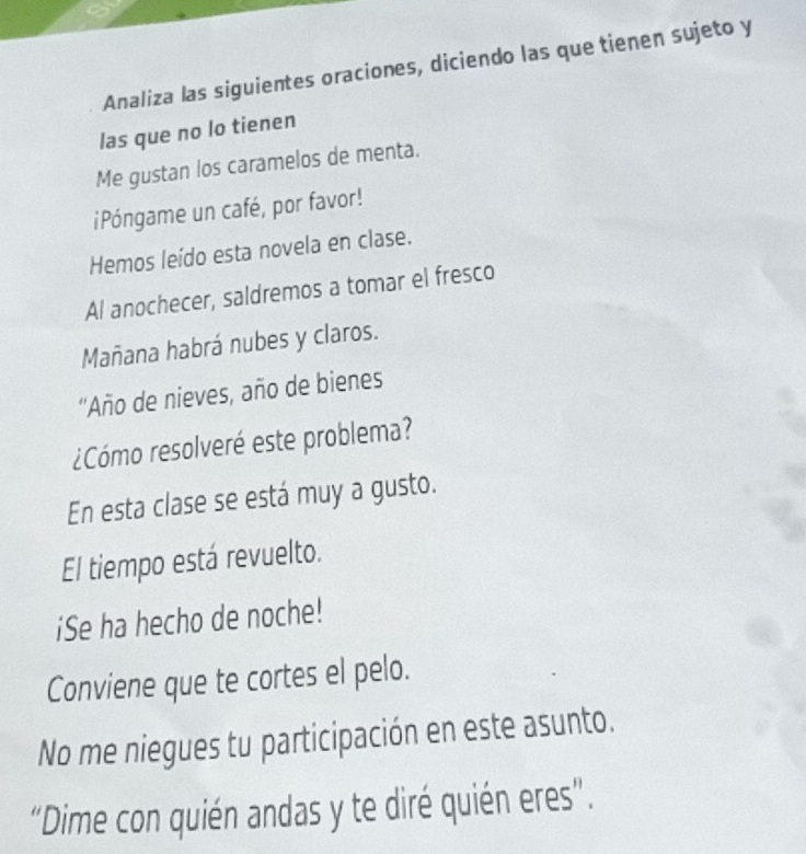 Analiza las siguientes oraciones, diciendo las que tienen sujeto y 
las que no lo tienen 
Me gustan los caramelos de menta. 
iPóngame un café, por favor! 
Hemos leído esta novela en clase. 
Al anochecer, saldremos a tomar el fresco 
Mañana habrá nubes y claros. 
''Año de nieves, año de bienes 
¿Cómo resolveré este problema? 
En esta clase se está muy a gusto. 
El tiempo está revuelto. 
¡Se ha hecho de noche! 
Conviene que te cortes el pelo. 
No me niegues tu participación en este asunto. 
“Dime con quién andas y te diré quién eres”.