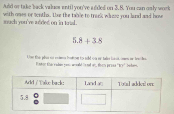 Add or take back values until you’ve added on 3.8. You can only work 
with ones or tenths. Use the table to track where you land and how 
much you’ve added on in total.
5.8+3.8
Use the plus or minus button to add on or take back ones or tenths. 
Enter the value you would land at, then press “try” below.