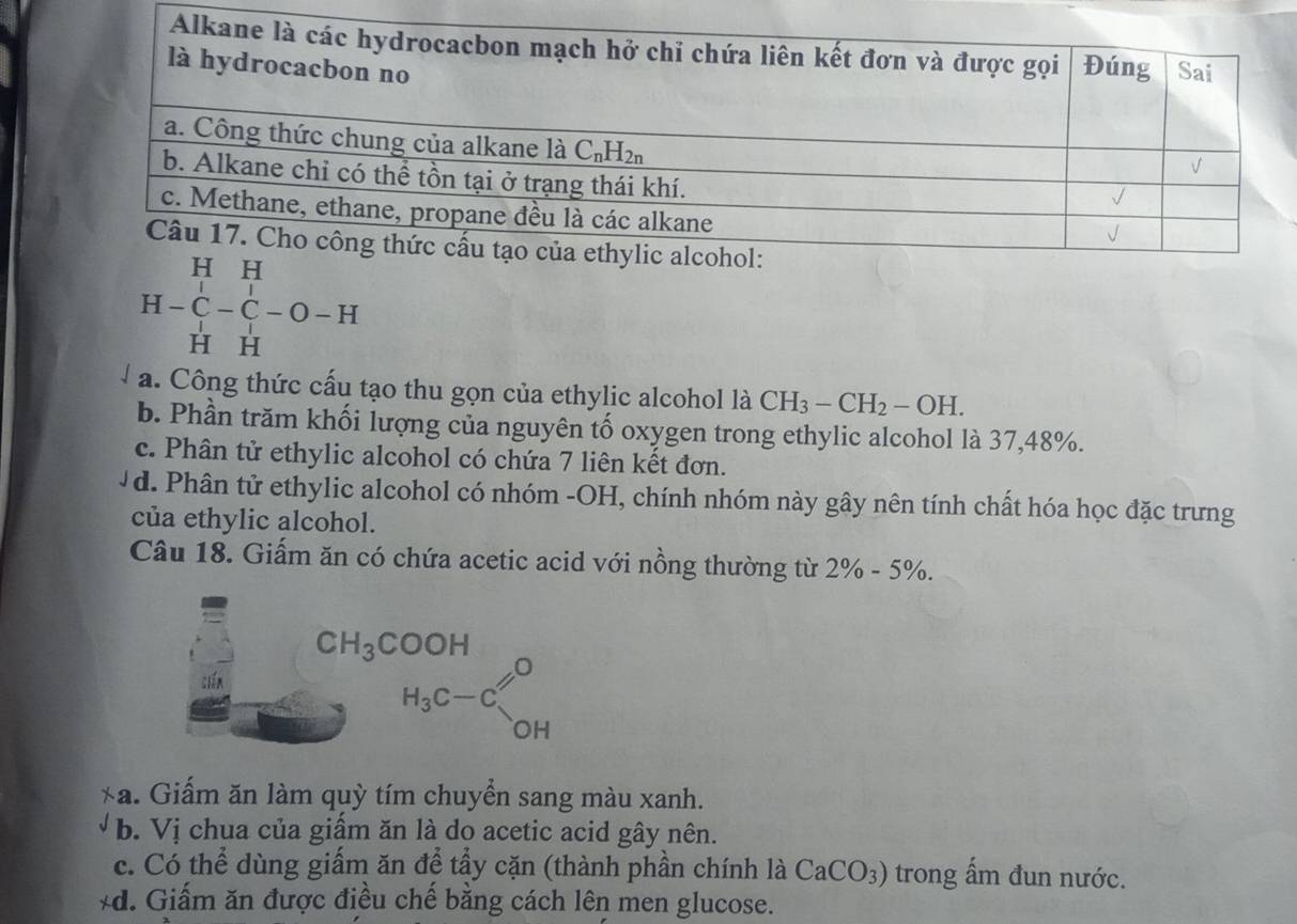 beginarrayr HH H-C-C-O-Hendarray
H H
a. Công thức cấu tạo thu gọn của ethylic alcohol là CH_3-CH_2-OH.
b. Phần trăm khối lượng của nguyên tố oxygen trong ethylic alcohol là 37,48%.
c. Phân tử ethylic alcohol có chứa 7 liên kết đơn.
Vd. Phân tử ethylic alcohol có nhóm -OH, chính nhóm này gây nên tính chất hóa học đặc trưng
của ethylic alcohol.
Câu 18. Giấm ăn có chứa acetic acid với nồng thường từ 2% -5% .
*a. Giấm ăn làm quỳ tím chuyển sang màu xanh.
b. Vị chua của giấm ăn là do acetic acid gây nên.
c. Có thể dùng giấm ăn để tầy cặn (thành phần chính là CaCO_3) trong ấm đun nước.
*d. Giấm ăn được điều chế bằng cách lên men glucose.