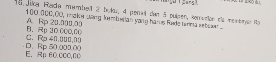 harga 1 pensil.
00. Di tokō itu,
16.Jika Rade membeli 2 buku, 4 pensil dan 5 pulpen, kemudian dia membayar Rp
100.000,00, maka uang kembalian yang harus Rade terima sebesar ...
A. Rp 20.000,00
B. Rp 30.000,00
C. Rp 40.000,00
D. Rp 50.000,00
E. Rp 60.000,00