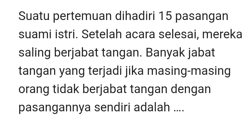 Suatu pertemuan dihadiri 15 pasangan 
suami istri. Setelah acara selesai, mereka 
saling berjabat tangan. Banyak jabat 
tangan yang terjadi jika masing-masing 
orang tidak berjabat tangan dengan 
pasangannya sendiri adalah ....