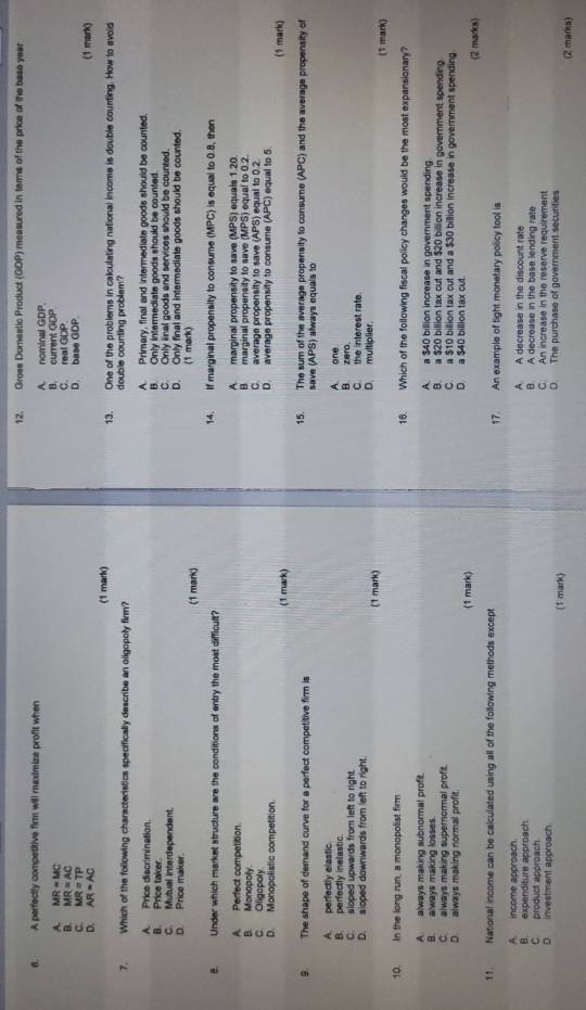 Grose Dorestic Product (GDP) measured in terms of the price of the base year
6. A perfectly competitive firm will maximize profit when
A. nominal GDP.
A. MR=MC B. current GDP
B. MR=AC D. base GDP. C. real GDP
MR=TP
AR=AC (1 mark)
(1 mark) 13. One of the problems in calculating national income is double courting. How to avoid
7. Which of the following characteristics specifically describe an oligopoly firm? double counting problem?
A. Price discrimination. A. Primary, final and intermediate goods should be counted.
B. Price taker. B. Only intermediate goods should be counted.
C. Mutual interdependent. C. Only inal coods and services should be counted.
D Price maker. D. Only final and intermediate goods should be counted
(1 mark) (1 mark)
8. Under which market structure are the conditions of entry the most difficult? 14. If marginal propensity to consume MPC) is equal to 08, then
A. Perfect competition. A marginal propensity to save A MPS) equais 1.20
B marginal propensity to save
B. Monopoly C. average propensity to save (APS) equal to 0.2.       equal to 0.2
C Oligopoly D. average propensity to consume (APC) equal to 5.
D. Monopolistic competition
(1 mark) (1 mark)
9. The shape of demand curve for a perfect competitive firm is 15. The sum of the average propensity to consume (APC) and the average propensity of
save (APS) always equals to
A. perfectly elastic.
B perfectly inelastic. A one
C. sloped upwards from left to right. B. zero.
D. sioped downwards from left to right D. multiplier. C. the interest rate
(1 mark) (T mark)
10. In the long run, a monopolist firm 16. Which of the following fiscal policy changes would be the most expansionary?
A always making subnormal profit. A. a $40 billion increase in government spending.
B. always making losses B. a $20 billion tax cut and $20 billion increase in government spending
C. always making supernormal profit. C. a $10 billion tax cut and a $30 billion increase in government spending
D. always making normal profit. D. a $40 billion tax cut.
(1 mark) (2 marks)
11. National income can be calculated using all of the following methods except 17. An example of tight monetary policy tool is
A. income approach. A A decrease in the discount rate
B. A decrease in the base lending rate
B. expenditure approach C. An increase in the reserve requirement
C. product approach
D. investment approach D. The purchase of government securities
(1 mark) (2 marks)