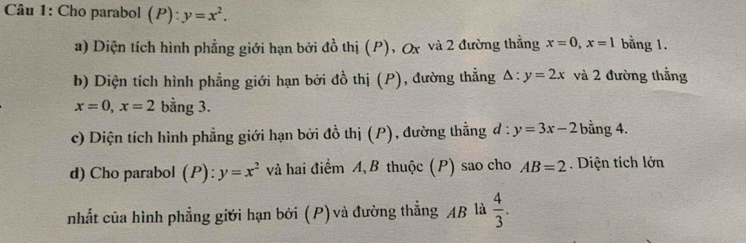 Cho parabol (P):y=x^2. 
a) Diện tích hình phẳng giới hạn bởi đồ thị (P), Ox và 2 đường thẳng x=0, x=1 bằng 1. 
b) Diện tích hình phẳng giới hạn bởi đồ thị (P), đường thẳng △ :y=2x và 2 đường thắng
x=0, x=2 bằng 3. 
c) Diện tích hình phẳng giới hạn bởi đồ thị (P), đường thẳng đ : y=3x-2 bằng 4. 
d) Cho parabol (P l:y=x^2 và hai điểm A, B thuộc (P) sao cho AB=2. Diện tích lớn 
nhất của hình phẳng giới hạn bởi (P) và đường thắng AB là  4/3 .