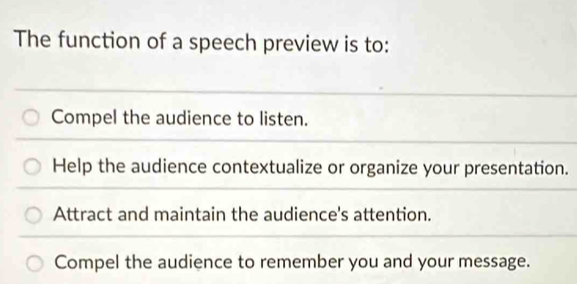 The function of a speech preview is to:
Compel the audience to listen.
Help the audience contextualize or organize your presentation.
Attract and maintain the audience's attention.
Compel the audience to remember you and your message.