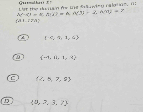 h(-4)=9, h(1)=6, h(3)=2, h(0)=7 List the domain for the following relation, h :
(A1.12A)
A  -4,9,1,6
B  -4,0,1,3
C  2,6,7,9
D  0,2,3,7