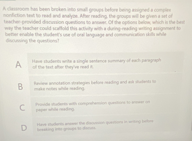 A classroom has been broken into small groups before being assigned a complex
nonfiction text to read and analyze. After reading, the groups will be given a set of
teacher-provided discussion questions to answer. Of the options below, which is the best
way the teacher could scaffold this activity with a during-reading writing assignment to
better enable the student's use of oral language and communication skills while
discussing the questions?
A Have students write a single sentence summary of each paragraph
of the text after they've read it
B Review annotation strategies before reading and ask students to
make notes while reading.
C Provide students with comprehension questions to answer on
paper while reading.
D Have students answer the discussion questions in writing before
breaking into groups to discuss.