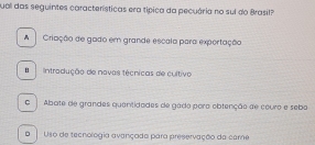 qual das seguintes características era típica da pecuária no sui do Brasil?
A Criação de gado em grande escala para exportação
Intradução de navas técnicas de cultivo
C Abate de grandes quentidades de gado pora obtenção de couro e sebo
D Usó de tecnologia avançada para preservação da care