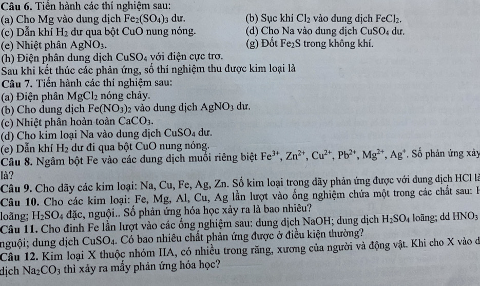 Tiển hành các thí nghiệm sau:
(a) Cho Mg vào dung dịch Fe_2(SO_4): 3 dư. (b) Sục khí Cl_2 vào dung dịch FeCl_2.
(c) Dẫn khí H_2 dư qua bột Cu O nung nóng. (d) Cho Na vào dung dịch CuSO_4 du.
(e) Nhiệt phân AgNO_3. (g) Đốt Fe_2S trong không khí.
(h) Điện phân dung dịch CuSO_4 với điện cực trơ.
Sau khi kết thúc các phản ứng, số thí nghiệm thu được kim loại là
Câu 7. Tiến hành các thí nghiệm sau:
(a) Điện phân MgCl_2 nóng chảy.
(b) Cho dung dịch Fe (NO_3) 2 vào dung dịch AgNO_3 du.
(c) Nhiệt phân hoàn toàn CaCO_3.
(d) Cho kim loại Na vào dung dịch CuSO_4 du.
(e) Dẫn khí H_2 dư đi qua bột CuO nung nóng.
Câu 8. Ngâm bột Fe vào các dung dịch muồi riêng biệt Fe^(3+),Zn^(2+),Cu^(2+),Pb^(2+),Mg^(2+),Ag^+. Số phản ứng xảy
là?
Câu 9. Cho dãy các kim loại: N Na,Cu,Fe 1 Ag,Zn m. Số kim loại trong dãy phản ứng được với dung dịch HCl là
Câu 10. Cho các kim loại: Fe, Mg, Al, Cu, Ag lần lượt vào ống nghiệm chứa một trong các chất sau: I
loãng; H_2SO_4 đặc, nguội.. Số phản ứng hóa học xảy ra là bao nhiêu?
Câu 11. Cho đinh Fe lần lượt vào các ổng nghiệm sau: dung dịch NaOH; dung dịch H_2SO_4 loãng; dd HNO_3
nguội; dung dịch CuSO_4 1. Có bao nhiêu chất phản ứng được ở điều kiện thường?
Câu 12. Kim loại X thuộc nhóm IIA, có nhiều trong răng, xương của người và động vật. Khi cho X vào dở
dịch Na_2CO_3 thì xảy ra mấy phản ứng hóa học?