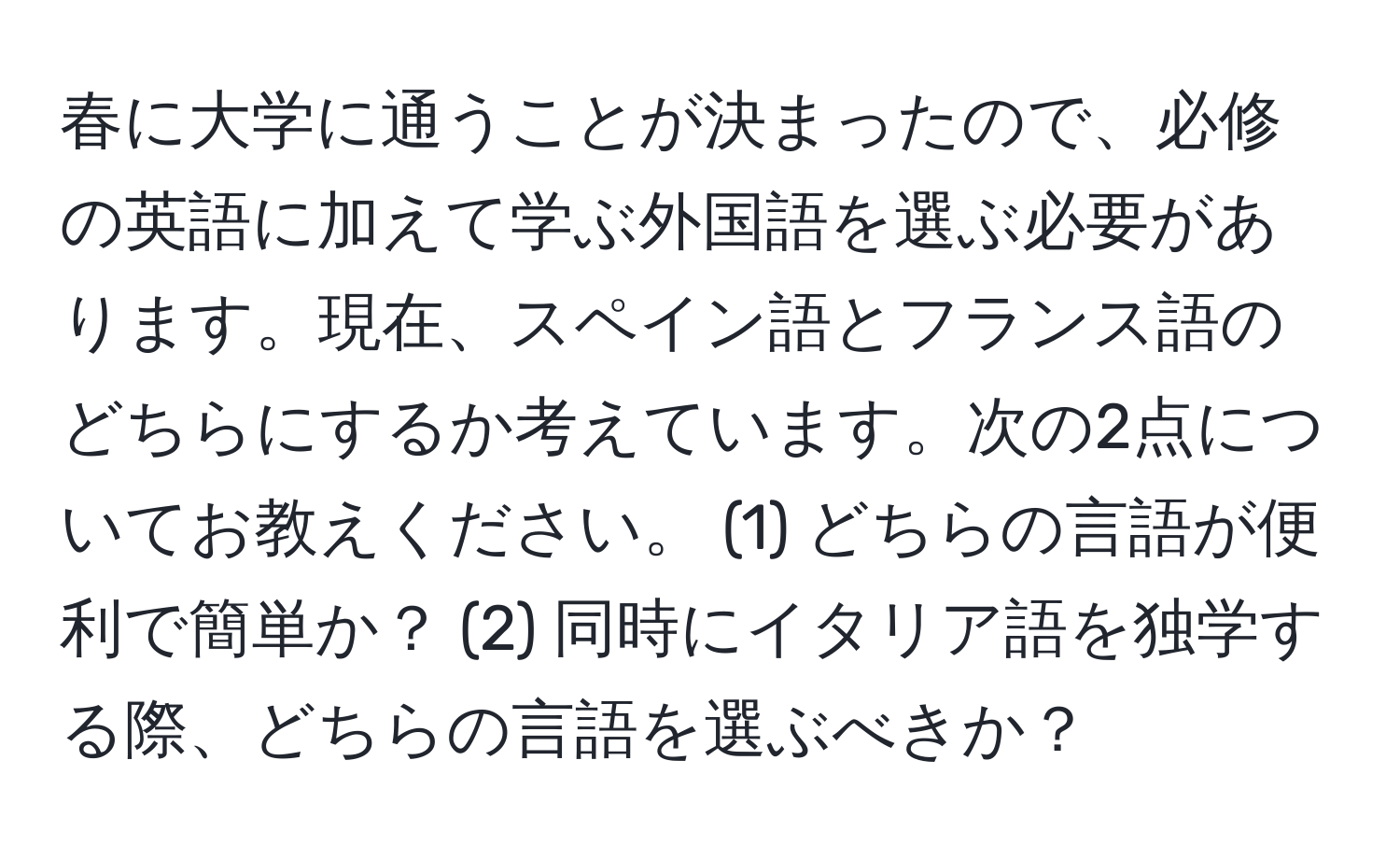 春に大学に通うことが決まったので、必修の英語に加えて学ぶ外国語を選ぶ必要があります。現在、スペイン語とフランス語のどちらにするか考えています。次の2点についてお教えください。 (1) どちらの言語が便利で簡単か？ (2) 同時にイタリア語を独学する際、どちらの言語を選ぶべきか？