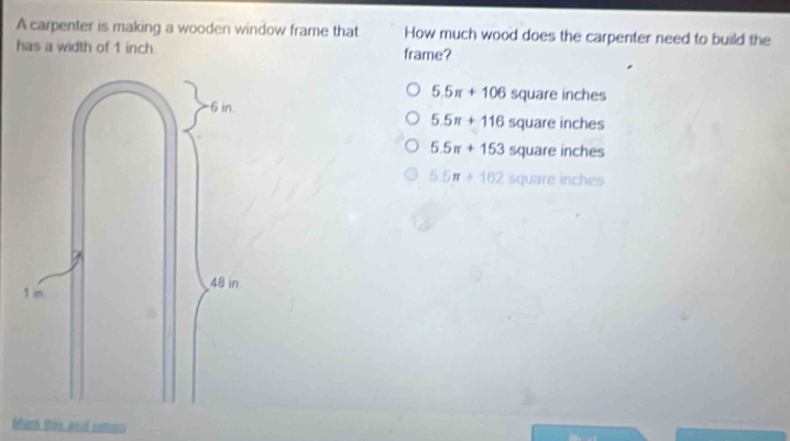 A carpenter is making a wooden window frame that How much wood does the carpenter need to build the
has a width of 1 inch. frame?
5.5π +106 5 quare inch es
5.5π +116 square inch es
5.5π +153 5q uare inc es
5.5π +162 5Q arnc - 
Marh this and cotos