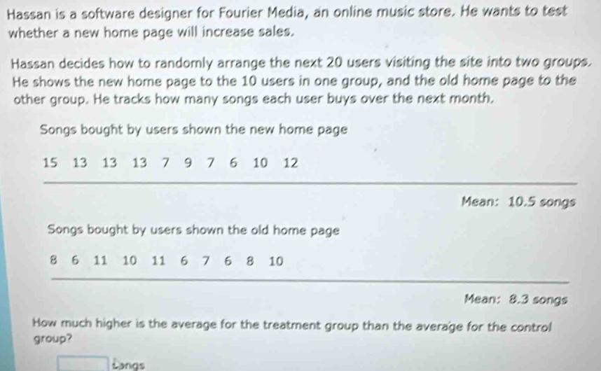 Hassan is a software designer for Fourier Media, an online music store. He wants to test 
whether a new home page will increase sales. 
Hassan decides how to randomly arrange the next 20 users visiting the site into two groups. 
He shows the new home page to the 10 users in one group, and the old home page to the 
other group. He tracks how many songs each user buys over the next month. 
Songs bought by users shown the new home page
15 13 13 13 7 9 7 6 10 12
Mean: 10.5 songs 
Songs bought by users shown the old home page
8 6 11 10 11 6 7 6 8 10
Mean: 8.3 songs
How much higher is the average for the treatment group than the average for the control 
group? 
| □ Langs