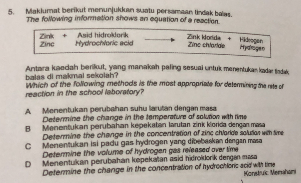 Maklumat berikut menunjukkan suatu persamaan tindak balas.
The following information shows an equation of a reaction.
Zink + Asid hidroklorik
Zink klorida + Hidrogen
Zinc Hydrochloric acid
Zinc chloride Hydrogen
Antara kaedah berikut, yang manakah paling sesuai untuk menentukan kadar tindak
balas di makmal sekolah?
Which of the following methods is the most appropriate for determining the rate of
reaction in the school laboratory?
A Menentukan perubahan suhu larutan dengan masa
Determine the change in the temperature of solution with time
B Menentukan perubahan kepekatan larutan zink klorida dengan masa
Determine the change in the concentration of zinc chloride solution with time
C Menentukan isi padu gas hydrogen yang dibebaskan dengan masa
Determine the volume of hydrogen gas released over time
D Menentukan perubahan kepekatan asid hidroklorik dengan masa
Determine the change in the concentration of hydrochloric acid with time
Konstruk: Memahami