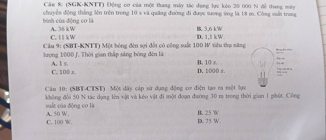 (SGK-KNTT) Động cơ của một thang máy tác dụng lực kéo 20 000 N đề thang máy
chuyển động thẳng lên trên trong 10 s và quãng đường đi được tương ứng là 18 m. Công suất trung
bình của động cơ là
A. 36 kW B. 3,6 kW
C. 11 kW D. 1,1 kW.
Câu 9: (SBT-KNTT) Một bóng đèn sợi đốt có công suất 100 W tiêu thụ năng
Bóng đến chứa
lượng 1000 J. Thời gian thắp sáng bóng đèn là
Dây tóc
A. 1 s. B. 10 s. Giả đồ
Tiếp xức dōng
C. 100 s. D. 1000 s. diện xūn
+ ?id as
Câu 10: (SBT-CTST) Một dây cáp sử dụng động cơ điện tạo ra một lực
không đồi 50 N tác dụng lên vật và kéo vật đi một đoạn đường 30 m trong thời gian 1 phút. Công
suất của động cơ là
A. 50 W. B. 25 W
C. 100 W. D. 75 W.