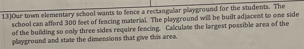 13)Our town elementary school wants to fence a rectangular playground for the students. The 
school can afford 300 feet of fencing material. The playground will be built adjacent to one side 
of the building so only three sides require fencing. Calculate the largest possible area of the 
playground and state the dimensions that give this area.