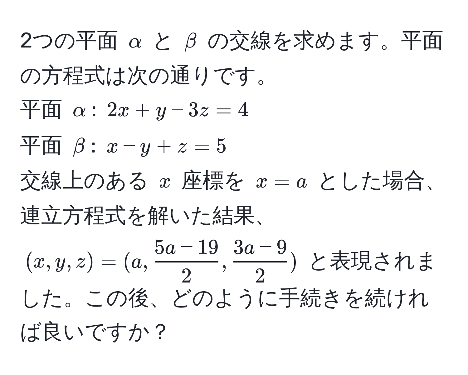 2つの平面 $alpha$ と $beta$ の交線を求めます。平面の方程式は次の通りです。  
平面 $alpha$: $2x + y - 3z = 4$  
平面 $beta$: $x - y + z = 5$  
交線上のある $x$ 座標を $x = a$ とした場合、連立方程式を解いた結果、$(x, y, z) = (a,  (5a - 19)/2 ,  (3a - 9)/2 )$ と表現されました。この後、どのように手続きを続ければ良いですか？