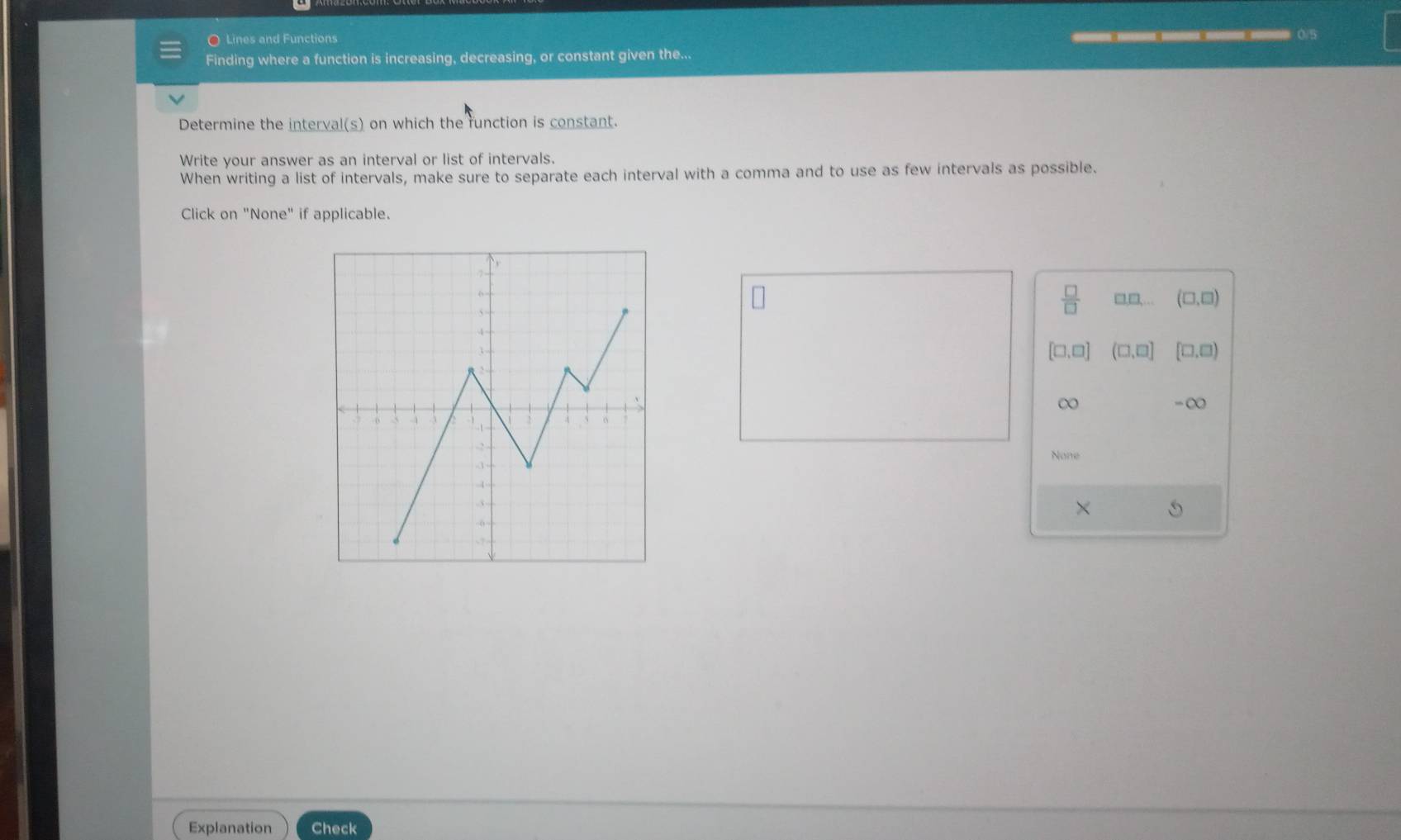 Lines and Functions
— 0/5
Finding where a function is increasing, decreasing, or constant given the...
Determine the interval(s) on which the runction is constant.
Write your answer as an interval or list of intervals.
When writing a list of intervals, make sure to separate each interval with a comma and to use as few intervals as possible.
Click on "None" if applicable.
 □ /□   □□, (□ ,□ )
[□ ,□ ] (□ ,□ ] [□ ,□ )
∞
-∞
None
×
Explanation Check