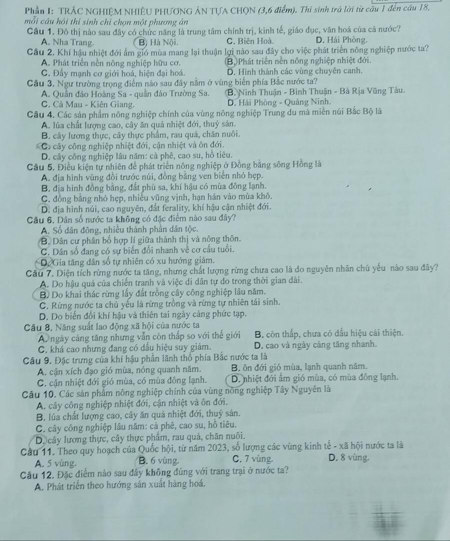 Phần I: TRÁC NGHIỆM NHIÊU PHƯƠNG ÁN TƯA CHQN (3,6 điểm). Thí sinh trả lời từ câu 1 đến câu 18,
mỗi câu hỏi thí sinh chỉ chọn một phương án
Câu 1. Đô thị nào sau đây có chức năng là trung tâm chính trị, kinh tế, giáo dục, văn hoá của cả nước?
A. Nha Trang. Bộ Hà Nội. C. Biên Hoà. D. Hải Phòng.
Câu 2. Khí hậu nhiệt đới ẩm gió mùa mang lại thuận lợi nào sau đây cho việc phát triển nông nghiệp nước ta?
A. Phát triển nền nông nghiệp hữu cơ. Bộ Phát triển nền nông nghiệp nhiệt đới.
C. Đầy mạnh cơ giới hoá, hiện đại hoá. D. Hình thành các vùng chuyên canh.
Câu 3. Ngư trường trọng điểm nào sau đây nằm ở vùng biển phía Bắc nước ta?
A. Quần đảo Hoàng Sa - quần đảo Trường Sa. B. Ninh Thuận - Bình Thuận - Bà Rịa Vũng Tàu.
C. Cả Mau - Kiên Giang. D. Hải Phòng - Quảng Ninh.
Câu 4. Các sản phẩm nông nghiệp chính của vùng nông nghiệp Trung du mà miễn núi Bắc Bộ là
A. lúa chất lượng cao, cây ăn quả nhiệt đới, thuỷ sản.
B. cây lương thực, cây thực phẩm, rau quả, chăn nuôi.
C cây công nghiệp nhiệt đới, cận nhiệt và ôn đới.
D. cây công nghiệp lâu năm: cả phê, cao su, hồ tiêu.
Cầu 5. Điều kiện tự nhiên để phát triển nông nghiệp ở Đồng bằng sông Hồng là
A. địa hình vùng đồi trước núi, đồng bằng ven biển nhỏ hẹp.
B. địa hình đồng bằng, đất phù sa, khí hậu có mùa đông lạnh.
C. đồng bằng nhỏ hẹp, nhiều vũng vịnh, hạn hán vào mùa khô.
D. địa hình núi, cao nguyên, đất ferality, khí hậu cận nhiệt đới.
Câu 6. Dân số nước ta không có đặc điểm nào sau đây?
A. Số dân đông, nhiều thành phần dân tộc.
B. Dân cư phân bố hợp lí giữa thành thị và nông thôn.
C. Dân số đang có sự biến đổi nhanh về cơ cấu tuổi.
D. Gia tăng dân số tự nhiên có xu hướng giảm.
Câu 7. Diện tích rừng nước ta tăng, nhưng chất lượng rừng chưa cao là do nguyên nhân chủ yếu nào sau đây?
A. Do hậu quả của chiến tranh và việc di dân tự do trong thời gian dài.
B) Do khai thác rừng lấy đất trồng cây công nghiệp lâu năm.
C. Rừng nước ta chú yếu là rừng trồng và rừng tự nhiên tái sinh.
D. Do biến đổi khí hậu và thiên tai ngày càng phức tạp.
Câu 8. Năng suất lao động xã hội của nước ta
A ngày cảng tăng nhưng vẫn còn thấp so với thế giới B. còn thấp, chưa có dấu hiệu cải thiện.
C. khá cao nhưng đang có dấu hiệu suy giảm. D. cao và ngày càng tăng nhanh.
Câu 9. Đặc trưng của khí hậu phần lãnh thổ phía Bắc nước ta là
A. cận xích đạo gió mùa, nóng quanh năm. B ôn đới gió mùa, lạnh quanh năm.
C. cận nhiệt đới gió mùa, có mùa đông lạnh. D. nhiệt đới ẩm gió mùa, có mùa đông lạnh.
Câu 10. Các sản phẩm nông nghiệp chính của vùng nông nghiệp Tây Nguyên là
A. cây công nghiệp nhiệt đới, cận nhiệt và ôn đới.
B. lúa chất lượng cao, cây ăn quả nhiệt đới, thuỷ sản.
C. cây công nghiệp lầu năm: cả phê, cao su, hồ tiêu.
Dộ cây lương thực, cây thực phẩm, rau quả, chăn nuôi.
Câu 11. Theo quy hoạch của Quốc hội, từ năm 2023, số lượng các vùng kinh tế - xã hội nước ta là
A. 5 vùng. B. 6 vùng.
C. 7 vùng. D. 8 vùng.
Câu 12, Đặc điểm nào sau đây không đúng với trang trại ở nước ta?
A. Phát triển theo hướng sản xuất hàng hoá.