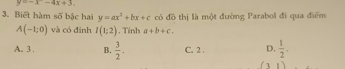 y=-x^2-4x+3. 
3. Biết hàm số bậc hai y=ax^2+bx+c có đồ thị là một đường Parabol đi qua điểm
A(-1;0) và có đỉnh I(1;2). Tính a+b+c.
A. 3. B.  3/2 . C. 2.
D.  1/2 .