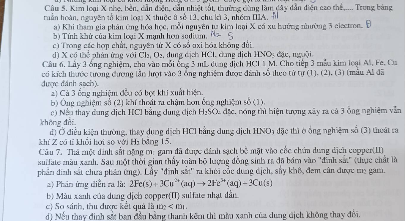 Kim loại X nhẹ, bền, dẫn điện, dẫn nhiệt tốt, thường dùng làm dây dẫn điện cao thế,.... Trong bảng
tuần hoàn, nguyên tố kim loại X thuộc ô số 13, chu kì 3, nhóm IIIA.
a) Khi tham gia phản ứng hóa học, mỗi nguyên tử kim loại X có xu hướng nhường 3 electron. Đ
b) Tính khử của kim loại X mạnh hơn sodium.
c) Trong các hợp chất, nguyên tử X có số oxi hóa không đổi.
d) X có thể phản ứng với Cl_2,O_2 , dung dịch HCl, dung dịch HNO_3 dac :, nguội.
Câu 6. Lấy 3 ống nghiệm, cho vào mỗi ống 3 mL dung dịch HCl 1 M. Cho tiếp 3 mẫu kim loại Al, Fe, Cu
có kích thước tương đương lần lượt vào 3 ống nghiệm được đánh số theo tứ tự (1), (2), (3) (mẫu Al đã
được đánh sạch).
a) Cả 3 ống nghiệm đều có bọt khí xuất hiện.
b) Ông nghiệm số (2) khí thoát ra chậm hơn ống nghiệm số (1 )
c) Nếu thay dung dịch HCl bằng dung dịch H_2SO_4 dac 2, nóng thì hiện tượng xảy ra cả 3 ống nghiệm vẫn
không đổi.
d) Ở điều kiện thường, thay dung dịch HCl bằng dung dịch HNO_3 đặc thì ở ống nghiệm số (3) thoát ra
khí Z có tỉ khổi hơi so với H_2 bằng 15.
Câu 7. Thả một đinh sắt nặng mị gam đã được đánh sạch bề mặt vào cốc chứa dung dịch copper(II)
sulfate màu xanh. Sau một thời gian thấy toàn bộ lượng đồng sinh ra đã bám vào "đinh sắt" (thực chất là
phần đinh sắt chưa phản ứng). Lấy "đinh sắt" ra khỏi cốc dung dịch, sấy khô, đem cân được m² gam.
a) Phản ứng diễn ra là: 2Fe(s)+3Cu^(2+)(aq)to 2Fe^(3+)(aq)+3Cu(s)
b) Màu xanh của dung dịch copper(II) sulfate nhạt dần.
c) So sánh, thu được kết quả là m_2
d) Nếu thay đinh sắt ban đầu bằng thanh kẽm thì màu xanh của dung dịch không thay đồi.