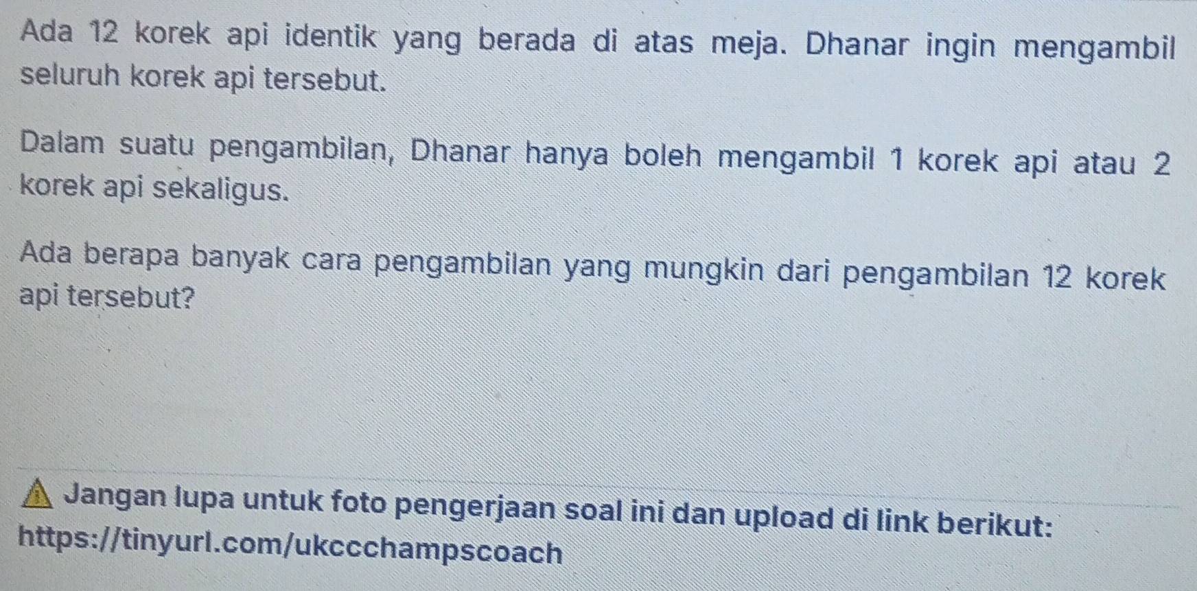 Ada 12 korek api identik yang berada di atas meja. Dhanar ingin mengambil 
seluruh korek api tersebut. 
Dalam suatu pengambilan, Dhanar hanya boleh mengambil 1 korek api atau 2
korek api sekaligus. 
Ada berapa banyak cara pengambilan yang mungkin dari pengambilan 12 korek 
api tersebut? 
Jangan lupa untuk foto pengerjaan soal ini dan upload di link berikut: 
https://tinyurl.com/ukccchampscoach