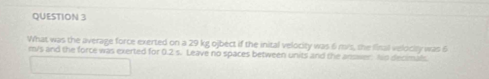 What was the average force exerted on a 29 kg ojbect if the inital velocity was 6 m/s, the final velocity was 6
m/s and the force was exerted for 0.2 s. Leave no spaces between units and the answer. No decimals