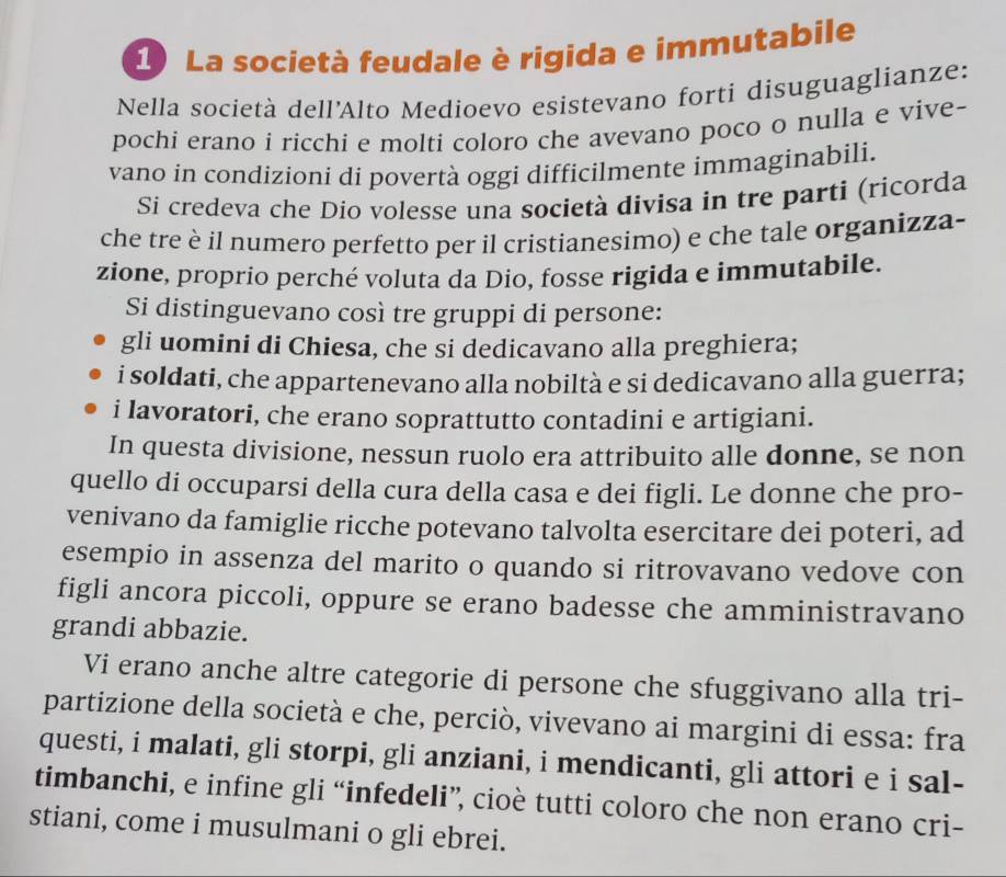 La società feudale è rigida e immutabile
Nella società dell'Alto Medioevo esistevano forti disuguaglianze:
pochi erano i ricchi e molti coloro che avevano poco o nulla e vive-
vano in condizioni di povertà oggi difficilmente immaginabili.
Si credeva che Dio volesse una società divisa in tre parti (ricorda
che tre è il numero perfetto per il cristianesimo) e che tale organizza-
zione, proprio perché voluta da Dio, fosse rigida e immutabile.
Si distinguevano così tre gruppi di persone:
gli uomini di Chiesa, che si dedicavano alla preghiera;
i soldati, che appartenevano alla nobiltà e si dedicavano alla guerra;
i lavoratori, che erano soprattutto contadini e artigiani.
In questa divisione, nessun ruolo era attribuito alle donne, se non
quello di occuparsi della cura della casa e dei figli. Le donne che pro-
venivano da famiglie ricche potevano talvolta esercitare dei poteri, ad
esempio in assenza del marito o quando si ritrovavano vedove con
figli ancora piccoli, oppure se erano badesse che amministravano
grandi abbazie.
Vi erano anche altre categorie di persone che sfuggivano alla tri-
partizione della società e che, perciò, vivevano ai margini di essa: fra
questi, i malati, gli storpi, gli anziani, i mendicanti, gli attori e i sal-
timbanchi, e infine gli “infedeli”, cioè tutti coloro che non erano cri-
stiani, come i musulmani o gli ebrei.