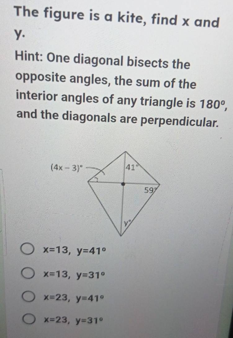 The figure is a kite, find x and
y.
Hint: One diagonal bisects the
opposite angles, the sum of the
interior angles of any triangle is 180^o,
and the diagonals are perpendicular.
x=13,y=41°
x=13,y=31°
x=23,y=41°
x=23,y=31°