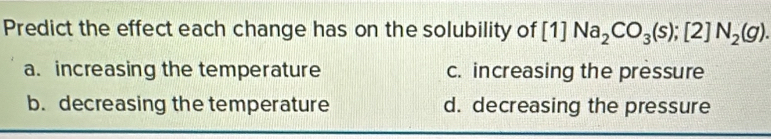 Predict the effect each change has on the solubility of [1]Na_2CO_3(s); [2]N_2(g).
a. increasing the temperature c. increasing the pressure
b. decreasing the temperature d. decreasing the pressure