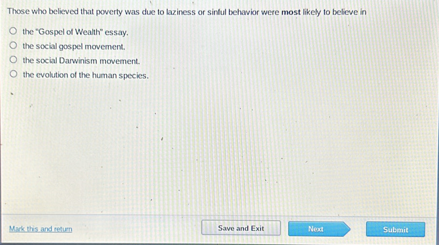 Those who believed that poverty was due to laziness or sinful behavior were most likely to believe in
the “Gospel of Wealth” essay.
the social gospel movement.
the social Darwinism movement.
the evolution of the human species.
Mark this and return Save and Exit Next Submit