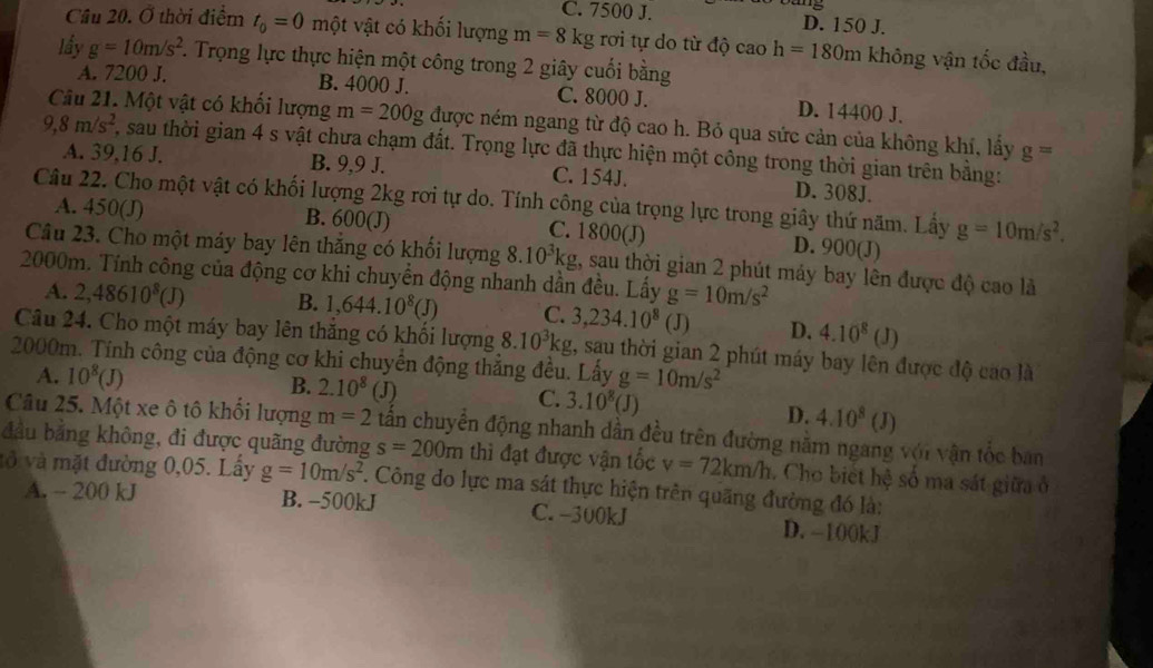 C. 7500 J. D. 150 J.
Cầu 20. Ở thời điểm t_0=0 một vật có khối lượng m=8kg rơi tự do từ độ caoh=180m không vận tốc đầu,
lấy g=10m/s^2 7. Trọng lực thực hiện một công trong 2 giây cuối bằng
A. 7200 J. B. 4000 J. C. 8000 J. D. 14400 J.
Câu 21. Một vật có khối lượng m=200g được ném ngang từ độ cao h. Bỏ qua sức cản của không khí, lấy g=
9,8m/s^2, , sau thời gian 4 s vật chưa chạm đất. Trọng lực đã thực hiện một công trong thời gian trên bằng:
A. 39,16 J. B. 9,9 J. C. 154J. D. 308J.
Câu 22. Cho một vật có khối lượng 2kg rơi tự do. Tính công của trọng lực trong giây thứ năm. Lấy g=10m/s^2.
A. 450(J) B. 600(J) C. 1800(J) D. 900(J)
Câu 23. Cho một máy bay lên thắng có khối lượng 8. 10^3kg 1, sau thời gian 2 phút máy bay lên được độ cao là
2000m. Tính công của động cơ khi chuyển động nhanh dần đều. Lấy g=10m/s^2
A. 2,48610^8(J) B. 1,644.10^8(J) C. 3,234.10^8(J) D. 4.10^8(J)
Câu 24. Cho một máy bay lên thắng có khối lượng 8.10^3kg , sau thời gian 2 phút máy bay lên được độ cao là
2000m. Tính công của động cơ khi chuyển động thẳng đều. Lấy g=10m/s^2
A. 10^8(J) B. 2.10^8(J) C. 3.10^8(J)
Câu 25. Một xe ô tô khối lượng m=2 D. 4.10^8(J)
đầu bằng không, đi được quãng đường tấn chuyển động nhanh dần đều trên đường nằm ngang với vận tốc ban
s=200m thì đạt được vận tốc v=72km/h. Cho biết hệ số ma sát giữa ở
vô và mặt đường 0,05. Lấy g=10m/s^2 F. Công do lực ma sát thực hiện trên quãng đường đó là:
A. - 200 kJ B. -500kJ C. -300kJ D. -100kJ