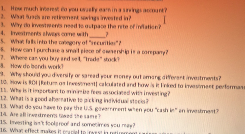 Now much interest do you usually earn in a savings account? 
2. What funds are retirement savings invested in? 
3. Why do investments need to outpace the rate of inflation? 
4. Investments always come with_ 
S. What falls into the category of “securities”? 
6. How can I purchase a small piece of ownership in a company? 
7. Where can you buy and sell, “trade” stock? 
8. How do bands work? 
9. Why should you diversify or spread your money out among different investments? 
10. How is ROI (Return on Investment) calculated and how is it linked to investment performan 
11. Why is it important to minimize fees associated with investing? 
12. What is a good alternative to picking individual stocks? 
13. What do you have to pay the U.S. government when you “cash in” an investment? 
14. Are all investments taxed the same? 
15. Investing isn't foolproof and sometimes you may? 
16. What effect makes it crucial to invest in retirement