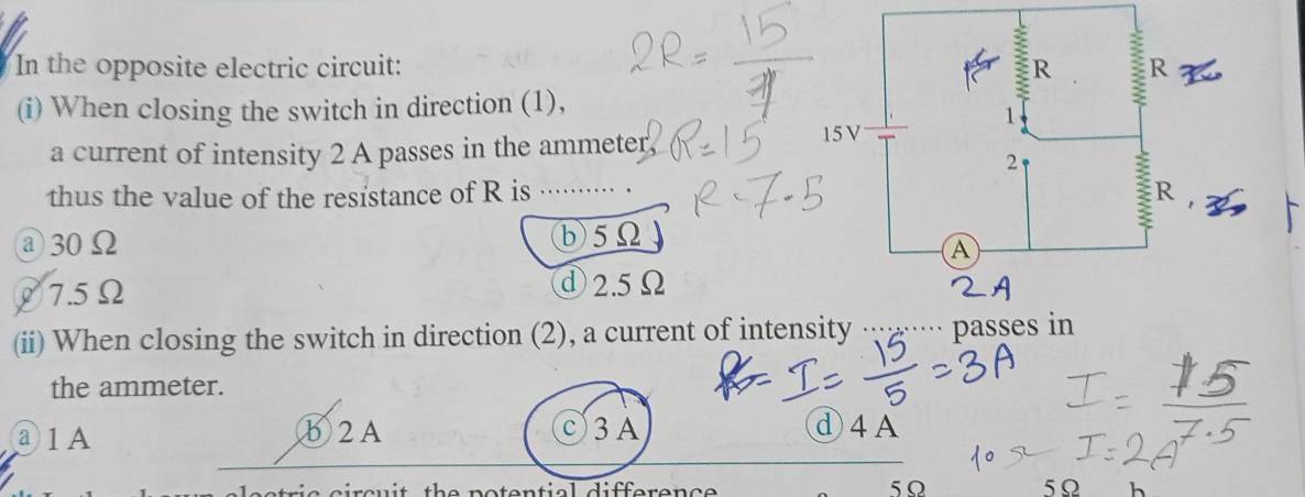 In the opposite electric circuit: 
(i) When closing the switch in direction (1),
a current of intensity 2 A passes in the ammeter
thus the value of the resistance of R is ..······· .
① 30Ω b5Ω
☟7. 5Ω
ⓓ2. 5Ω
(ii) When closing the switch in direction (2), a current of inten
the ammeter.
③1A ⑥2A )3A
d4A
th e n otential difference 5Ω 5Ω