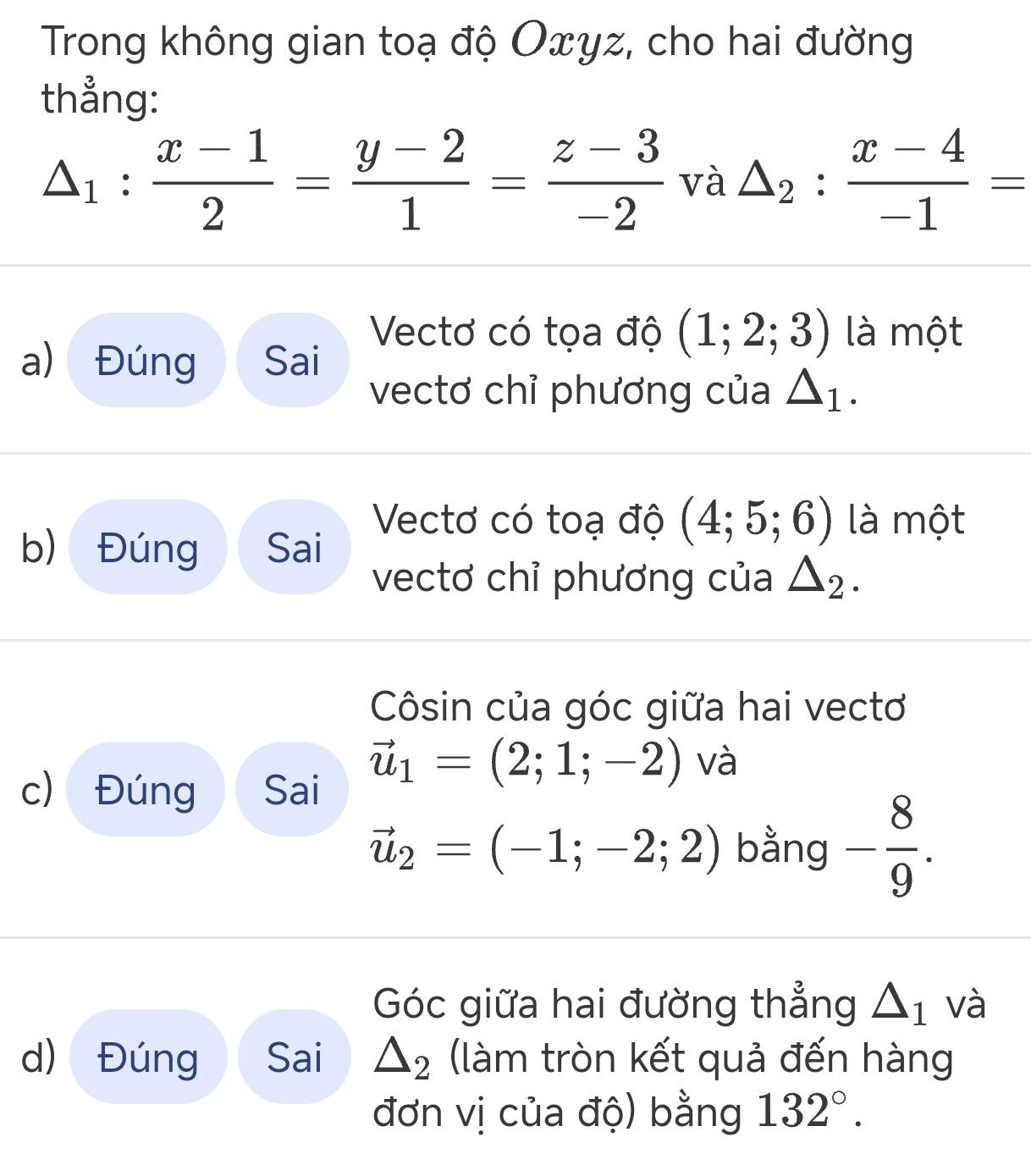 Trong không gian toạ độ Oxyz, cho hai đường 
thẳng:
△ _1: (x-1)/2 = (y-2)/1 = (z-3)/-2  và △ _2: (x-4)/-1 =
a) Đúng Sai 
Vectơ có tọa độ (1;2;3) là một 
vectơ chỉ phương của △ _1. 
Vectơ có toạ độ (4;5;6) là một 
b) Đúng Sai 
vectơ chỉ phương của △ _2. 
Côsin của góc giữa hai vectơ
vector u_1=(2;1;-2) và 
c) Đúng Sai
vector u_2=(-1;-2;2) bằng - 8/9 . 
Góc giữa hai đường thẳng △ _1 và 
d) Đúng Sai △ _2 (làm tròn kết quả đến hàng 
đơn vị của độ) bằng 132°.