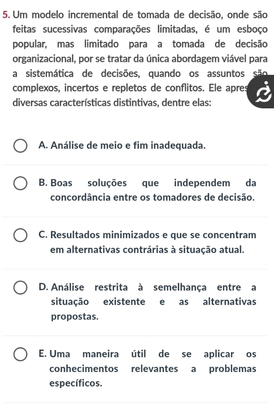 Um modelo incremental de tomada de decisão, onde são
feitas sucessivas comparações limitadas, é um esboço
popular, mas limitado para a tomada de decisão
organizacional, por se tratar da única abordagem viável para
a sistemática de decisões, quando os assuntos são
complexos, incertos e repletos de conflitos. Ele apres
diversas características distintivas, dentre elas:
A. Análise de meio e fim inadequada.
B. Boas soluções que independem da
concordância entre os tomadores de decisão.
C. Resultados minimizados e que se concentram
em alternativas contrárias à situação atual.
D. Análise restrita à semelhança entre a
situação existente e as alternativas
propostas.
E. Uma maneira útil de se aplicar os
conhecimentos relevantes a problemas
específicos.