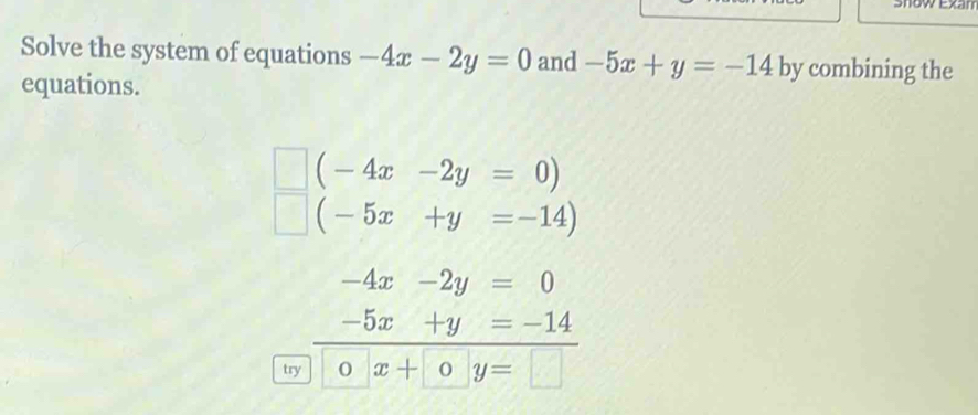 Show Exan 
Solve the system of equations -4x-2y=0 and -5x+y=-14 by combining the 
equations.
(-4x-2y=0)
(-5x+y=-14)
-4x-2y=0
-5x+y=-14
try 0 x+□ y=□