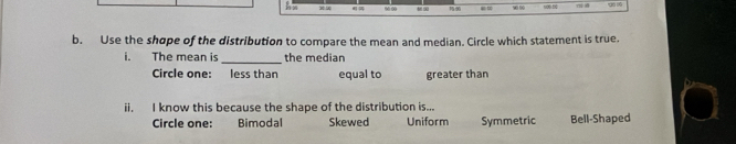 =∞
b. Use the shope of the distribution to compare the mean and median. Circle which statement is true.
i. The mean is _the median
Circle one: less than equal to greater than
ii. I know this because the shape of the distribution is...
Circle one: Bimodal Skewed Uniform Symmetric Bell-Shaped