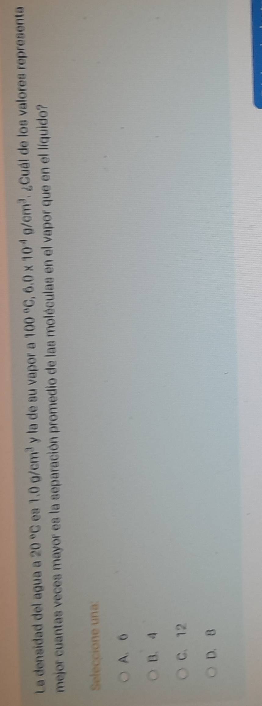 La densídad del agua a 20°C e3 1.0g/cm^3 y la de su vapor a 100°C, 6.0* 10^(-4)g/cm^3 ¿Cuál de los valores representa
mejor cuantas veces mayor es la separación promedio de las moléculas en el vapor que en el líquido?
Seleccione una:
A. 6
B. 4
C. 12
D. 8