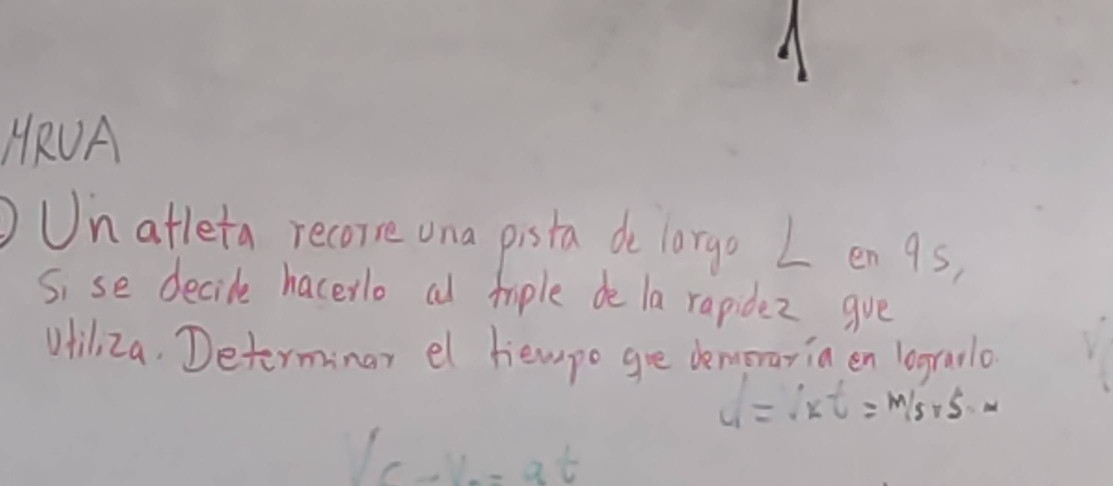 HRUA 
Un atleta recorre una pista de lorgo L en 9s, 
Si se decide hacerlo al tiple de la rapidez gve 
Uhiliza. Determinar el hempo gre demorariaen logralo
dt=ivt=m/s+s=m
V_C-V_0=at