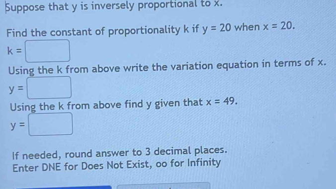 Suppose that y is inversely proportional to x. 
Find the constant of proportionality k if y=20 when x=20.
k= :□
Using the k from above write the variation equation in terms of x.
y=□
Using the k from above find y given that x=49.
y=□
If needed, round answer to 3 decimal places. 
Enter DNE for Does Not Exist, oo for Infinity