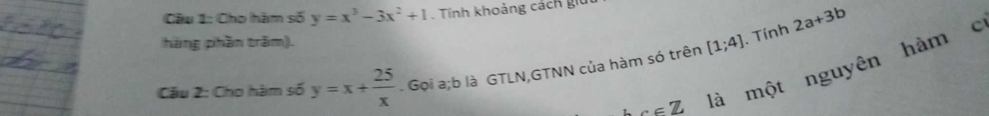 Cho hàm số y=x^3-3x^2+1. Tính khoảng cách giu 
hàng phần trăm). 
. Tính 2a+3b
alpha =π là một nguyên hàm c 
Câu 2: Cho hàm số y=x+ 25/x  Gọi a; b là GTLN,GTNN của hàm só trên [1;4]