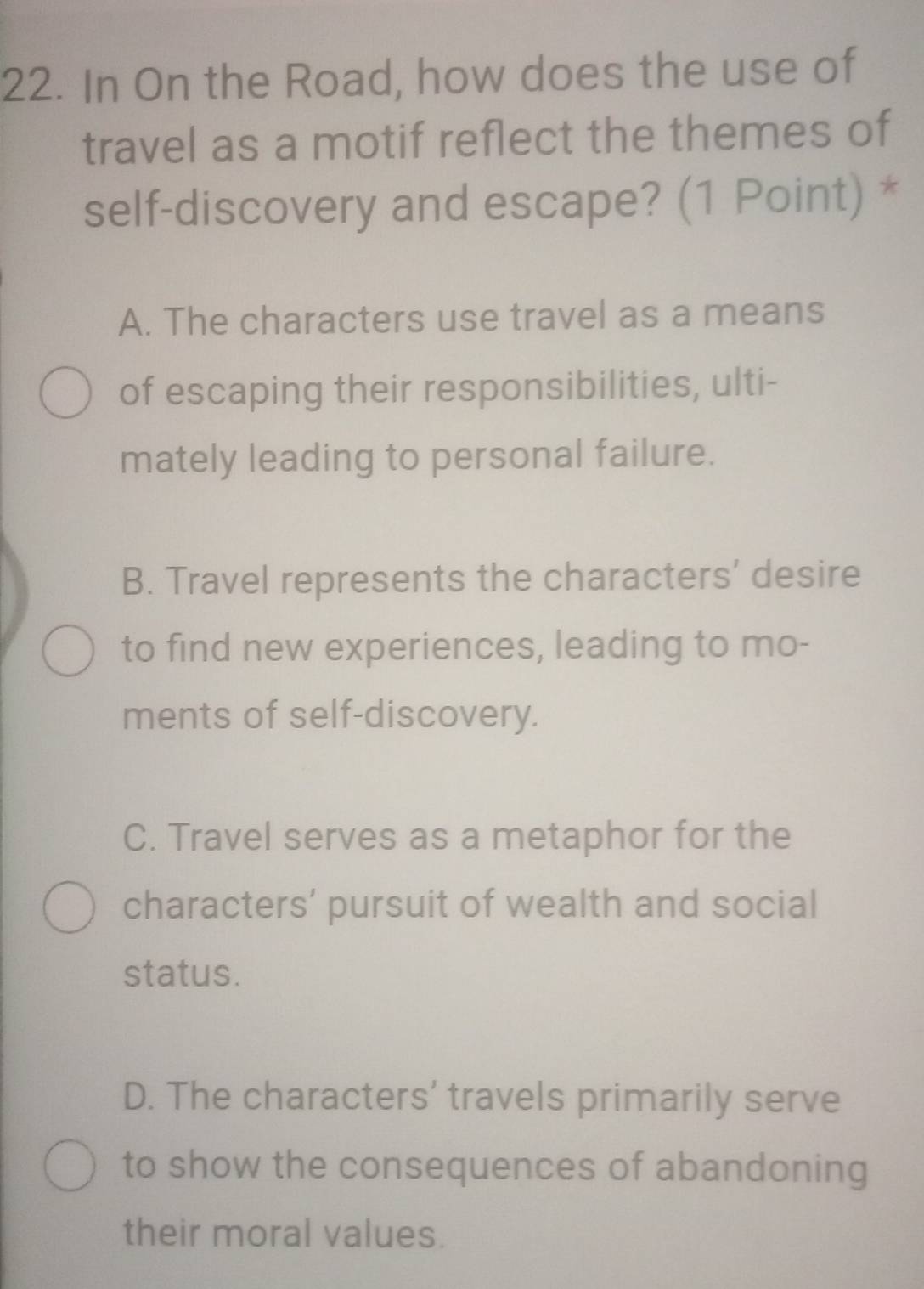 In On the Road, how does the use of
travel as a motif reflect the themes of
self-discovery and escape? (1 Point) *
A. The characters use travel as a means
of escaping their responsibilities, ulti-
mately leading to personal failure.
B. Travel represents the characters' desire
to find new experiences, leading to mo-
ments of self-discovery.
C. Travel serves as a metaphor for the
characters’ pursuit of wealth and social
status.
D. The characters' travels primarily serve
to show the consequences of abandoning
their moral values.