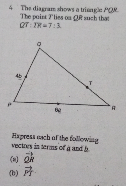 The diagram shows a triangle PQR. 
The point T lies on QR such that
QT:TR=7:3. 
Express each of the following 
vectors in terms of a and b. 
(a) vector QR
(b) vector PT