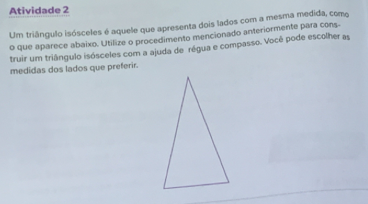 Atividade 2 
Um triângulo isósceles é aquele que apresenta dois lados com a mesma medida, como 
o que aparece abaixo, Utilize o procedimento mencionado anteriormente para cons- 
truir um triângulo isósceles com a ajuda de régua e compasso. Você pode escolher as 
medidas dos lados que preferir.