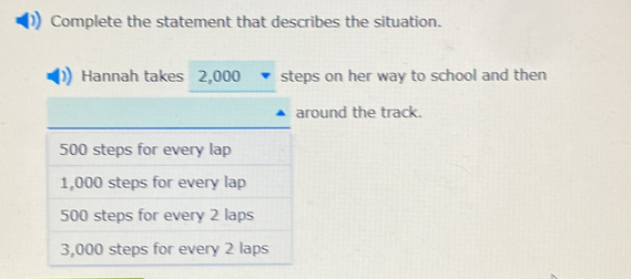 Complete the statement that describes the situation. 
Hannah takes 2,000 steps on her way to school and then 
ound the track.