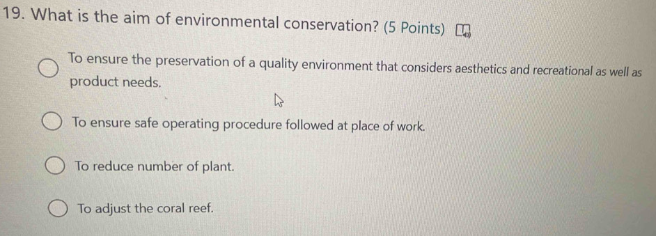 What is the aim of environmental conservation? (5 Points)
To ensure the preservation of a quality environment that considers aesthetics and recreational as well as
product needs.
To ensure safe operating procedure followed at place of work.
To reduce number of plant.
To adjust the coral reef.