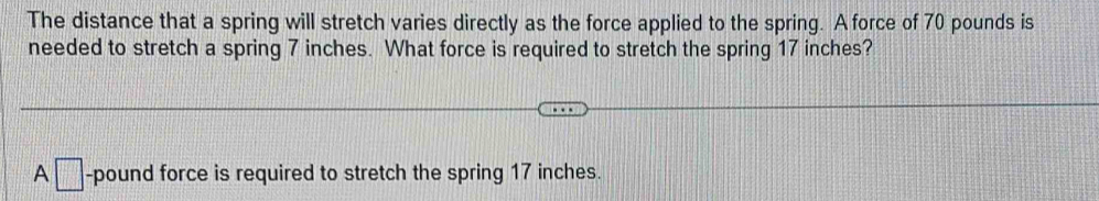 The distance that a spring will stretch varies directly as the force applied to the spring. A force of 70 pounds is 
needed to stretch a spring 7 inches. What force is required to stretch the spring 17 inches? 
A □ -pound force is required to stretch the spring 17 inches.