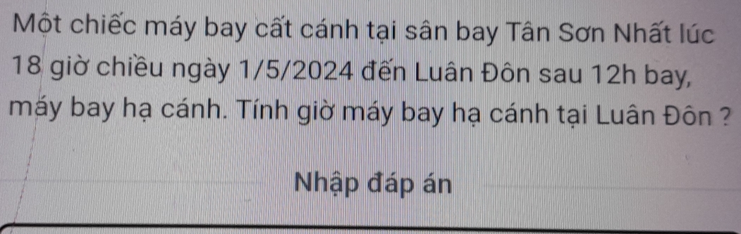 Một chiếc máy bay cất cánh tại sân bay Tân Sơn Nhất lúc
18 giờ chiều ngày 1/5/2024 đến Luân Đôn sau 12h bay, 
máy bay hạ cánh. Tính giờ máy bay hạ cánh tại Luân Đôn ? 
Nhập đáp án